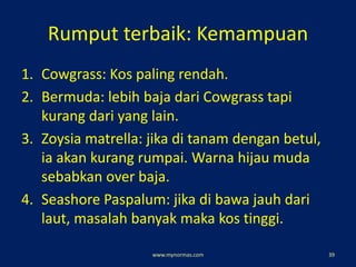 Rumput terbaik: Kemampuan
1. Cowgrass: Kos paling rendah.
2. Bermuda: lebih baja dari Cowgrass tapi
kurang dari yang lain.
3. Zoysia matrella: jika di tanam dengan betul,
ia akan kurang rumpai. Warna hijau muda
sebabkan over baja.
4. Seashore Paspalum: jika di bawa jauh dari
laut, masalah banyak maka kos tinggi.
www.mynormas.com 39
 
