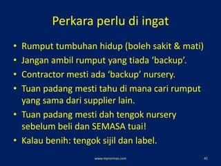Perkara perlu di ingat
• Rumput tumbuhan hidup (boleh sakit & mati)
• Jangan ambil rumput yang tiada ‘backup’.
• Contractor mesti ada ‘backup’ nursery.
• Tuan padang mesti tahu di mana cari rumput
yang sama dari supplier lain.
• Tuan padang mesti dah tengok nursery
sebelum beli dan SEMASA tuai!
• Kalau benih: tengok sijil dan label.
www.mynormas.com 41
 