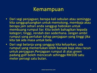 Kemampuan
• Dari segi penjagaan; berapa kali sebulan atau seminggu
kita sanggupluangkan untuk memotong, membaja atau
berapa jam sehari anda sanggup habiskan untuk
membuang rumput liar. Kita boleh bahagikan kepada
kategori; tinggi, rendah dan sederhana. Jangan ambil
rumput yang perlukan tahap penjagaan yang tinggi jika
kita tak ada masa untuk bela.
• Dari segi belanja yang sanggup kita keluarkan; ada
rumput yang memerlukan lebih banyak baja atau racun
untuk penjagaan.Penjagaan rumput di atas green
padang golf boleh mencecah sehingga RM100 satu
meter persegi satu bulan.
www.mynormas.com 8
 