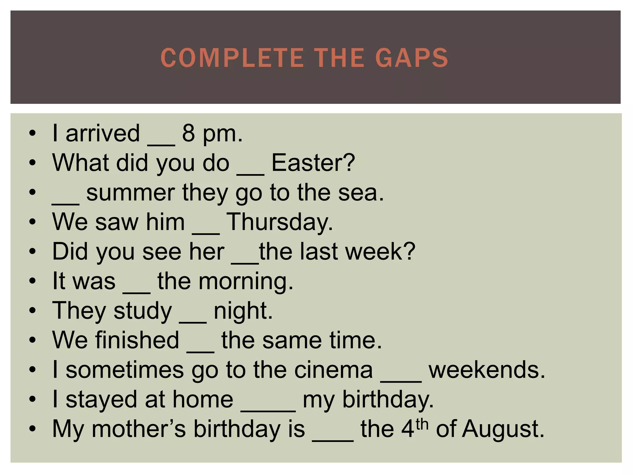 COMPLETE THE GAPS
• I arrived __ 8 pm.
• What did you do __ Easter?
• __ summer they go to the sea.
• We saw him __ Thursday.
• Did you see her __the last week?
• It was __ the morning.
• They study __ night.
• We finished __ the same time.
• I sometimes go to the cinema ___ weekends.
• I stayed at home ____ my birthday.
• My mother’s birthday is ___ the 4th of August.
 
