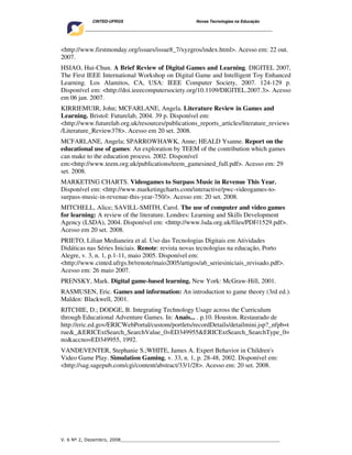 CINTED-UFRGS                                  Novas Tecnologias na Educação
    ________________________________________________________________________________________




<http://www.firstmonday.org/issues/issue8_7/xyzgros/index.html>. Acesso em: 22 out.
2007.
HSIAO, Hui-Chun. A Brief Review of Digital Games and Learning. DIGITEL 2007,
The First IEEE International Workshop on Digital Game and Intelligent Toy Enhanced
Learning. Los Alamitos, CA, USA: IEEE Computer Society, 2007. 124-129 p.
Disponível em: <http://doi.ieeecomputersociety.org/10.1109/DIGITEL.2007.3>. Acesso
em 06 jan. 2007.
KIRRIEMUIR, John; MCFARLANE, Angela. Literature Review in Games and
Learning. Bristol: Futurelab, 2004. 39 p. Disponível em:
<http://www.futurelab.org.uk/resources/publications_reports_articles/literature_reviews
/Literature_Review378>. Acesso em 20 set. 2008.
MCFARLANE, Angela; SPARROWHAWK, Anne; HEALD Ysanne. Report on the
educational use of games: An exploration by TEEM of the contribution which games
can make to the education process. 2002. Disponível
em:<http://www.teem.org.uk/publications/teem_gamesined_full.pdf>. Acesso em: 29
set. 2008.
MARKETING CHARTS. Videogames to Surpass Music in Revenue This Year.
Disponível em: <http://www.marketingcharts.com/interactive/pwc-videogames-to-
surpass-music-in-revenue-this-year-750/>. Acesso em: 20 set. 2008.
MITCHELL, Alice; SAVILL-SMITH, Carol. The use of computer and video games
for learning: A review of the literature. Londres: Learning and Skills Development
Agency (LSDA), 2004. Disponível em: <htttp://www.lsda.org.uk/files/PDF/1529.pdf>.
Acesso em 20 set. 2008.
PRIETO, Lilian Medianeira et al. Uso das Tecnologias Digitais em Atividades
Didáticas nas Séries Iniciais. Renote: revista novas tecnologias na educação, Porto
Alegre, v. 3, n. 1, p.1-11, maio 2005. Disponível em:
<http://www.cinted.ufrgs.br/renote/maio2005/artigos/a6_seriesiniciais_revisado.pdf>.
Acesso em: 26 maio 2007.
PRENSKY, Mark. Digital game-based learning. New York: McGraw-Hill, 2001.
RASMUSEN, Eric. Games and information: An introduction to game theory (3rd ed.).
Malden: Blackwell, 2001.
RITCHIE, D.; DODGE, B. Integrating Technology Usage across the Curriculum
through Educational Adventure Games. In: Anais... . p.10. Houston. Restaurado de
http://eric.ed.gov/ERICWebPortal/custom/portlets/recordDetails/detailmini.jsp?_nfpb=t
rue&_&ERICExtSearch_SearchValue_0=ED349955&ERICExtSearch_SearchType_0=
no&accno=ED349955, 1992.
VANDEVENTER, Stephanie S.;WHITE, James A. Expert Behavior in Children's
Video Game Play. Simulation Gaming, v. 33, n. 1, p. 28-48, 2002. Disponível em:
<http://sag.sagepub.com/cgi/content/abstract/33/1/28>. Acesso em: 20 set. 2008.




V. 6 Nº 2, Dezembro, 2008__________________________________________________________
 