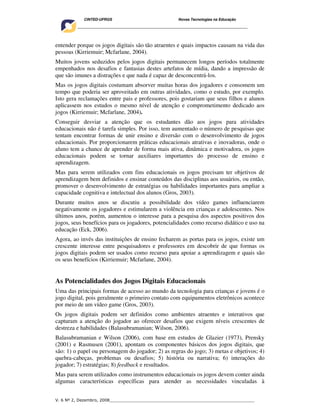 CINTED-UFRGS                                  Novas Tecnologias na Educação
    ________________________________________________________________________________________




entender porque os jogos digitais são tão atraentes e quais impactos causam na vida das
pessoas (Kirriemuir; Mcfarlane, 2004).
Muitos jovens seduzidos pelos jogos digitais permanecem longos períodos totalmente
empenhados nos desafios e fantasias destes artefatos de mídia, dando a impressão de
que são imunes a distrações e que nada é capaz de desconcentrá-los.
Mas os jogos digitais costumam absorver muitas horas dos jogadores e consomem um
tempo que poderia ser aproveitado em outras atividades, como o estudo, por exemplo.
Isto gera reclamações entre pais e professores, pois gostariam que seus filhos e alunos
aplicassem nos estudos o mesmo nível de atenção e comprometimento dedicado aos
jogos (Kirriemuir; Mcfarlane, 2004).
Conseguir desviar a atenção que os estudantes dão aos jogos para atividades
educacionais não é tarefa simples. Por isso, tem aumentado o número de pesquisas que
tentam encontrar formas de unir ensino e diversão com o desenvolvimento de jogos
educacionais. Por proporcionarem práticas educacionais atrativas e inovadoras, onde o
aluno tem a chance de aprender de forma mais ativa, dinâmica e motivadora, os jogos
educacionais podem se tornar auxiliares importantes do processo de ensino e
aprendizagem.
Mas para serem utilizados com fins educacionais os jogos precisam ter objetivos de
aprendizagem bem definidos e ensinar conteúdos das disciplinas aos usuários, ou então,
promover o desenvolvimento de estratégias ou habilidades importantes para ampliar a
capacidade cognitiva e intelectual dos alunos (Gros, 2003).
Durante muitos anos se discutiu a possibilidade dos vídeo games influenciarem
negativamente os jogadores e estimularem a violência em crianças e adolescentes. Nos
últimos anos, porém, aumentou o interesse para a pesquisa dos aspectos positivos dos
jogos, seus benefícios para os jogadores, potencialidades como recurso didático e uso na
educação (Eck, 2006).
Agora, ao invés das instituições de ensino fecharem as portas para os jogos, existe um
crescente interesse entre pesquisadores e professores em descobrir de que formas os
jogos digitais podem ser usados como recurso para apoiar a aprendizagem e quais são
os seus benefícios (Kirriemuir; Mcfarlane, 2004).


As Potencialidades dos Jogos Digitais Educacionais
Uma das principais formas de acesso ao mundo da tecnologia para crianças e jovens é o
jogo digital, pois geralmente o primeiro contato com equipamentos eletrônicos acontece
por meio de um vídeo game (Gros, 2003).
Os jogos digitais podem ser definidos como ambientes atraentes e interativos que
capturam a atenção do jogador ao oferecer desafios que exigem níveis crescentes de
destreza e habilidades (Balasubramanian; Wilson, 2006).
Balasubramanian e Wilson (2006), com base em estudos de Glazier (1973), Prensky
(2001) e Rasmusen (2001), apontam os componentes básicos dos jogos digitais, que
são: 1) o papel ou personagem do jogador; 2) as regras do jogo; 3) metas e objetivos; 4)
quebra-cabeças, problemas ou desafios; 5) história ou narrativa; 6) interações do
jogador; 7) estratégias; 8) feedback e resultados.
Mas para serem utilizados como instrumentos educacionais os jogos devem conter ainda
algumas características específicas para atender as necessidades vinculadas à


V. 6 Nº 2, Dezembro, 2008__________________________________________________________
 