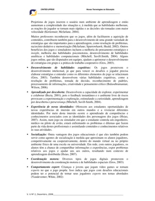 CINTED-UFRGS                                  Novas Tecnologias na Educação
    ________________________________________________________________________________________




   Projetistas de jogos inserem o usuário num ambiente de aprendizagem e então
   aumentam a complexidade das situações e, à medida que as habilidades melhoram,
   as reações do jogador se tornam mais rápidas e as decisões são tomadas com maior
   velocidade (Kirriemuir; Mcfarlane, 2004).
   Muitos professores reconhecem que os jogos, além de facilitarem a aquisição de
   conteúdos, contribuem também para o desenvolvimento de uma grande variedade de
   estratégias que são importantes para a aprendizagem, como resolução de problemas,
   raciocínio dedutivo e memorização (Mcfarlane; Sparrowhawk; Heald, 2002). Outros
   benefícios dos jogos e simuladores incluem a melhoria do pensamento estratégico e
   insight, melhoria das habilidades psicomotoras, desenvolvimento de habilidades
   analíticas e habilidades computacionais (Mitchell; Savill-Smith, 2004). Alguns
   jogos online, que são disputados em equipes, ajudam a aprimorar o desenvolvimento
   de estratégias em grupo e a prática do trabalho cooperativo (Gros, 2003).
   Desenvolvimento de habilidades cognitivas: Os jogos promovem o
   desenvolvimento intelectual, já que para vencer os desafios o jogador precisa
   elaborar estratégias e entender como os diferentes elementos do jogo se relacionam
   (Gros, 2003). Também desenvolvem várias habilidades cognitivas, como a
   resolução de problemas, tomada de decisão, reconhecimento de padrões,
   processamento de informações, criatividade e pensamento crítico (Balasubramanian;
   Wilson, 2006).
   Aprendizado por descoberta: Desenvolvem a capacidade de explorar, experimentar
   e colaborar (Becta, 2001), pois o feedback instantâneo e o ambiente livre de riscos
   provocam a experimentação e exploração, estimulando a curiosidade, aprendizagem
   por descoberta e perseverança (Mitchell; Savill-Smith, 2004).
   Experiência de novas identidades: Oferecem aos estudantes oportunidades de
   novas experiências de imersão em outros mundos e a vivenciar diferentes
   identidades. Por meio desta imersão ocorre o aprendizado de competências e
   conhecimentos associados com as identidades dos personagens dos jogos (Hsiao,
   2007). Assim, num jogo ou simulador em que o estudante controla um engenheiro,
   médico ou piloto de avião, estará enfrentando os problemas e dilemas que fazem
   parte da vida destes profissionais e assimilando conteúdos e conhecimentos relativos
   às suas atividades.
   Socialização: Outra vantagem dos jogos educacionais é que eles também podem
   servir como agentes de socialização à medida que aproximam os alunos jogadores,
   competitivamente ou cooperativamente, dentro do mundo virtual ou no próprio
   ambiente físico de uma escola ou universidade. Em rede, com outros jogadores, os
   alunos têm a chance de compartilhar informações e experiências, expor problemas
   relativos aos jogos e ajudar uns aos outros, resultando num contexto de
   aprendizagem distribuída (Hsiao, 2007).
   Coordenação motora: Diversos tipos de jogos digitais promovem o
   desenvolvimento da coordenação motora e de habilidades espaciais (Gros, 2003).
   Comportamento expert: Crianças e jovens que jogam vídeo games se tornam
   experts no que o jogo propõe. Isso indica que jogos com desafios educacionais
   podem ter o potencial de tornar seus jogadores experts nos temas abordados
   (Vandeventer; White, 2002)




V. 6 Nº 2, Dezembro, 2008__________________________________________________________
 