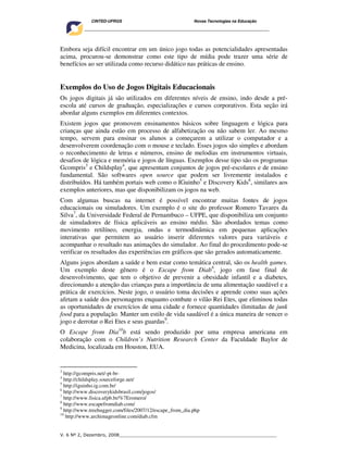 CINTED-UFRGS                                  Novas Tecnologias na Educação
     ________________________________________________________________________________________




Embora seja difícil encontrar em um único jogo todas as potencialidades apresentadas
acima, procurou-se demonstrar como este tipo de mídia pode trazer uma série de
benefícios ao ser utilizada como recurso didático nas práticas de ensino.


Exemplos do Uso de Jogos Digitais Educacionais
Os jogos digitais já são utilizados em diferentes níveis de ensino, indo desde a pré-
escola até cursos de graduação, especializações e cursos corporativos. Esta seção irá
abordar alguns exemplos em diferentes contextos.
Existem jogos que promovem ensinamentos básicos sobre linguagem e lógica para
crianças que ainda estão em processo de alfabetização ou não sabem ler. Ao mesmo
tempo, servem para ensinar os alunos a começarem a utilizar o computador e a
desenvolverem coordenação com o mouse e teclado. Esses jogos são simples e abordam
o reconhecimento de letras e números, ensino de melodias em instrumentos virtuais,
desafios de lógica e memória e jogos de línguas. Exemplos desse tipo são os programas
Gcompris3 e Childsplay4, que apresentam conjuntos de jogos pré-escolares e de ensino
fundamental. São softwares open source que podem ser livremente instalados e
distribuídos. Há também portais web como o IGuinho5 e Discovery Kids6, similares aos
exemplos anteriores, mas que disponibilizam os jogos na web.
Com algumas buscas na internet é possível encontrar muitas fontes de jogos
educacionais ou simuladores. Um exemplo é o site do professor Romero Tavares da
Silva7, da Universidade Federal de Pernambuco – UFPE, que disponibiliza um conjunto
de simuladores de física aplicáveis ao ensino médio. São abordados temas como
movimento retilíneo, energia, ondas e termodinâmica em pequenas aplicações
interativas que permitem ao usuário inserir diferentes valores para variáveis e
acompanhar o resultado nas animações do simulador. Ao final do procedimento pode-se
verificar os resultados das experiências em gráficos que são gerados automaticamente.
Alguns jogos abordam a saúde e bem estar como temática central, são os health games.
Um exemplo deste gênero é o Escape from Diab8, jogo em fase final de
desenvolvimento, que tem o objetivo de prevenir a obesidade infantil e a diabetes,
direcionando a atenção das crianças para a importância de uma alimentação saudável e a
prática de exercícios. Neste jogo, o usuário toma decisões e aprende como suas ações
afetam a saúde dos personagens enquanto combate o vilão Rei Etes, que eliminou todas
as oportunidades de exercícios de uma cidade e fornece quantidades ilimitadas de junk
food para a população. Manter um estilo de vida saudável é a única maneira de vencer o
jogo e derrotar o Rei Etes e seus guardas9.
O Escape from Dia10b está sendo produzido por uma empresa americana em
colaboração com o Children’s Nutrition Research Center da Faculdade Baylor de
Medicina, localizada em Houston, EUA.


3
  http://gcompris.net/-pt-br-
4
  http://childsplay.sourceforge.net/
5
  http://iguinho.ig.com.br/
6
  http://www.discoverykidsbrasil.com/jogos/
7
  http://www.fisica.ufpb.br/%7Eromero/
8
  http://www.escapefromdiab.com/
9
  http://www.treehugger.com/files/2007/12/escape_from_dia.php
10
   http://www.archimageonline.com/diab.cfm


V. 6 Nº 2, Dezembro, 2008__________________________________________________________
 