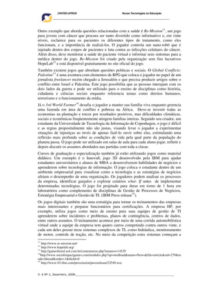 CINTED-UFRGS                                  Novas Tecnologias na Educação
     ________________________________________________________________________________________




Outro exemplo que aborda questões relacionadas com a saúde é Re-Mission11, um jogo
para jovens com câncer que procura ser tanto divertido como informativo e, em vinte
níveis, esclarece para os pacientes os diferentes tipos de tratamento, como eles
funcionam, e a importância de realizá-los. O jogador controla um nano-robô que é
injetado dentro dos corpos de pacientes e luta contra as infecções celulares do câncer.
Além disso, deve monitorar a saúde do paciente virtual e informar seus sintomas para a
médica dentro do jogo. Re-Mission foi criado pela organização sem fins lucrativos
HopeLab12 e está disponível gratuitamente no site oficial do jogo.
Também existem jogos que abordam questões políticas e sociais. O Global Conflicts:
Palestine13 é uma aventura com elementos de RPG que coloca o jogador no papel de um
jornalista freelancer recém chegado a Jerusalém e que precisa produzir artigos sobre o
conflito entre Israel e Palestina. Este jogo possibilita que as pessoas interajam com os
dois lados da guerra e pode ser utilizado para o ensino de disciplinas como história,
cidadania e ciências sociais enquanto referencia temas como direitos humanos,
terrorismo e o funcionamento da mídia.
Já o 3rd World Farmer14 desafia o jogador a manter sua família viva enquanto gerencia
uma fazenda em área de conflito e pobreza na África. Deve-se investir todas as
economias na plantação e torcer por resultados positivos, mas dificuldades climáticas,
sociais e econômicas freqüentemente atingem famílias inteiras. Segundo seu criador, um
estudante da Universidade de Tecnologia da Informação de Copenhagen, o jogo é difícil
e as regras propositalmente não são justas, visando levar o jogador a experimentar
situações de injustiças ao invés de apenas fazê-lo ouvir sobre elas, estimulando uma
reflexão mais profunda sobre as condições de vida pela qual parte da população do
planeta passa. O jogo pode ser utilizado em salas de aula para cada aluno jogar, refletir e
depois discutir os assuntos abordados nas partidas com toda a classe.
Cursos de graduação e especialização também já estão utilizando jogos como material
didático. Um exemplo é o Innova8, jogo 3D desenvolvido pela IBM para ajudar
estudantes universitários e alunos de MBA a desenvolverem habilidades de negócios e
aprenderem sobre tecnologias de informação. O jogo coloca o estudante dentro de um
ambiente empresarial para visualizar como a tecnologia e as estratégias de negócios
afetam o desempenho de uma organização. Os jogadores podem analisar os processos
da empresa, identificar gargalos e explorar cenários what- If antes de implementar
determinadas tecnologias. O jogo foi projetado para durar em torno de 1 hora em
laboratórios como complemento de disciplinas de Gestão de Processos de Negócios,
Estratégia Empresarial e Gestão de TI. (IBM Press release15).
Os jogos digitais também são uma estratégia para tornar os treinamentos das empresas
mais interessantes e preparar funcionários para certificações. A empresa HP, por
exemplo, utiliza jogos como meio de ensino para suas equipes de gestão de TI
aprenderem sobre incidentes e problemas, planos de contingência, centros de dados,
entre outros assuntos. O treinamento acontece por meio de uma corrida automobilística
virtual onde a equipe da empresa tem quatro carros competindo contra outros vinte, e
cada um deles possui treze sistemas complexos de TI, como hidráulica, monitoramento
de motor, controle de tração, etc. No meio da competição estes sistemas começam a
11
    http://www.re-mission.net/
12
    http://www.hopelab.org/
13
    http://gamesbrasil.uol.com.br/comentarios.php?numero=14529
14
   http://www.socialimpactgames.com/modules.php?op=modload&name=News&file=article&sid=279&m
ode=thread&order=1&thold=0
15
    http://www-03.ibm.com/press/us/en/pressrelease/22549.wss


V. 6 Nº 2, Dezembro, 2008__________________________________________________________
 