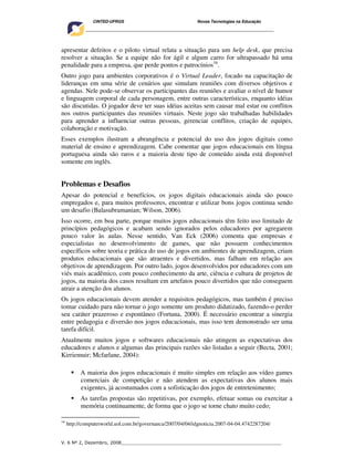 CINTED-UFRGS                                  Novas Tecnologias na Educação
        ________________________________________________________________________________________




apresentar defeitos e o piloto virtual relata a situação para um help desk, que precisa
resolver a situação. Se a equipe não for ágil e algum carro for ultrapassado há uma
penalidade para a empresa, que perde pontos e patrocínios16.
Outro jogo para ambientes corporativos é o Virtual Leader, focado na capacitação de
lideranças em uma série de cenários que simulam reuniões com diversos objetivos e
agendas. Nele pode-se observar os participantes das reuniões e avaliar o nível de humor
e linguagem corporal de cada personagem, entre outras características, enquanto idéias
são discutidas. O jogador deve ter suas idéias aceitas sem causar mal estar ou conflitos
nos outros participantes das reuniões virtuais. Neste jogo são trabalhadas habilidades
para aprender a influenciar outras pessoas, gerenciar conflitos, criação de equipes,
colaboração e motivação.
Esses exemplos ilustram a abrangência e potencial do uso dos jogos digitais como
material de ensino e aprendizagem. Cabe comentar que jogos educacionais em língua
portuguesa ainda são raros e a maioria deste tipo de conteúdo ainda está disponível
somente em inglês.


Problemas e Desafios
Apesar do potencial e benefícios, os jogos digitais educacionais ainda são pouco
empregados e, para muitos professores, encontrar e utilizar bons jogos continua sendo
um desafio (Balasubramanian; Wilson, 2006).
Isso ocorre, em boa parte, porque muitos jogos educacionais têm feito uso limitado de
princípios pedagógicos e acabam sendo ignorados pelos educadores por agregarem
pouco valor às aulas. Nesse sentido, Van Eck (2006) comenta que empresas e
especialistas no desenvolvimento de games, que não possuem conhecimentos
específicos sobre teoria e prática do uso de jogos em ambientes de aprendizagem, criam
produtos educacionais que são atraentes e divertidos, mas falham em relação aos
objetivos de aprendizagem. Por outro lado, jogos desenvolvidos por educadores com um
viés mais acadêmico, com pouco conhecimento da arte, ciência e cultura de projetos de
jogos, na maioria dos casos resultam em artefatos pouco divertidos que não conseguem
atrair a atenção dos alunos.
Os jogos educacionais devem atender a requisitos pedagógicos, mas também é preciso
tomar cuidado para não tornar o jogo somente um produto didatizado, fazendo-o perder
seu caráter prazeroso e espontâneo (Fortuna, 2000). É necessário encontrar a sinergia
entre pedagogia e diversão nos jogos educacionais, mas isso tem demonstrado ser uma
tarefa difícil.
Atualmente muitos jogos e softwares educacionais não atingem as expectativas dos
educadores e alunos e algumas das principais razões são listadas a seguir (Becta, 2001;
Kirriemuir; Mcfarlane, 2004):

           A maioria dos jogos educacionais é muito simples em relação aos vídeo games
           comerciais de competição e não atendem as expectativas dos alunos mais
           exigentes, já acostumados com a sofisticação dos jogos de entretenimento;
           As tarefas propostas são repetitivas, por exemplo, efetuar somas ou exercitar a
           memória continuamente, de forma que o jogo se torne chato muito cedo;

16
     http://computerworld.uol.com.br/governanca/2007/04/04/idgnoticia.2007-04-04.4742287204/


V. 6 Nº 2, Dezembro, 2008__________________________________________________________
 