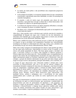 CINTED-UFRGS                                  Novas Tecnologias na Educação
    ________________________________________________________________________________________




       As tarefas são muito pobres e não possibilitam uma compreensão progressiva
       dos conteúdos;
       A diversidade de atividades é severamente limitada dentro do jogo, normalmente
       concentrando o aprendizado numa única habilidade, ou então, na acumulação de
       conteúdos homogêneos.
       O conteúdo e estilo de muitos jogos são projetados para alunos do sexo
       masculino, o que pode fazer com que as alunas não se sintam interessadas e não
       se engajem nos objetivos de aprendizagem propostos;
       A existência de requisitos técnicos em alguns programas dificultam a execução,
       como a instalação de plugins ou módulos especiais;
       Em alguns casos, a linguagem de determinados jogos pode ser incompatível com
       a faixa etária dos alunos;
Além disso, várias questões como a relevância para currículo, precisão de conteúdos e
compatibilidade da duração dos jogos com o horário de uso dos laboratórios de
informática têm impedido que os jogos digitais educacionais se tornem uma atividade
predominante nas escolas (Kirriemuir; Mcfarlane, 2004).
Muitas vezes, também há receio entre professores de que os alunos não vão participar
ou cooperar, ou que as atividades com computadores exponham suas vulnerabilidades
tecnológicas em relação ao conhecimento dos alunos que, muitas vezes, entendem mais
de informática do que seus mestres (Balasubramanian; Wilson, 2006).
Saber como avaliar o progresso da aprendizagem dos alunos é outra questão que inibe o
uso dos jogos pelos professores, especialmente no ensino on-line ou quando se tem
classes com grande quantidade de alunos. Não basta apenas propor a atividade com
jogos, é necessário verificar se os alunos estão atingindo os objetivos propostos e
fornecer algum tipo de feedback para eles. Funcionalidades para o acompanhamento do
progresso das turmas não são freqüentemente encontrados nos jogos educacionais, mas
alguns automatismos podem ser auxiliares importantes para os professores, como por
exemplo, a geração de relatórios informando em que nível cada aluno chegou, quanto
tempo levou para resolver cada problema, principais dificuldades, erros cometidos, etc.
A criação de jogos educacionais mais sofisticados também é afetada pelos custos
envolvidos no desenvolvimento, pois esse é um tipo de software complexo que
normalmente demanda o emprego de várias áreas da computação, como banco de dados,
redes de computadores, computação gráfica e estrutura de dados. Requer também a
participação de artistas gráficos e músicos para a criação dos cenários, personagens,
objetos e efeitos sonoros, e de especialistas nos conteúdos educacionais que o jogo
pretende passar. Portanto, torna-se difícil desenvolver jogos educacionais com
qualidade técnica, artística e pedagógica sem o envolvimento de uma equipe
multidisciplinar para o projeto, que resulta em custos significativos para recursos
humanos.
Nos jogos de entretenimento as questões técnicas e artísticas são tratadas com o auxílio
de ferramentas de apoio ao desenvolvimento, que maximizam a produtividade dos
desenvolvedores por meio de gerenciadores de algoritmos e com programas que
facilitam a criação de personagens, cenários e objetos (Ambrosine, 2008). Além de
facilitarem o desenvolvimento, o emprego desses aplicativos também pode reduzir
custos. No entanto, ferramentas desse gênero focadas em jogos educacionais e que
atendam a necessidades e requisitos pedagógicos ainda são raras e limitadas.


V. 6 Nº 2, Dezembro, 2008__________________________________________________________
 
