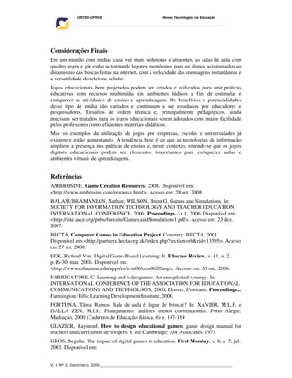 CINTED-UFRGS                                  Novas Tecnologias na Educação
    ________________________________________________________________________________________




Considerações Finais
Em um mundo com mídias cada vez mais sedutoras e atraentes, as salas de aula com
quadro negro e giz estão se tornando lugares monótonos para os alunos acostumados ao
dinamismo das buscas feitas na internet, com a velocidade das mensagens instantâneas e
a versatilidade do telefone celular.
Jogos educacionais bem projetados podem ser criados e utilizados para unir práticas
educativas com recursos multimídia em ambientes lúdicos a fim de estimular e
enriquecer as atividades de ensino e aprendizagem. Os benefícios e potencialidades
desse tipo de mídia são variados e continuam a ser estudados por educadores e
pesquisadores. Desafios de ordem técnica e, principalmente pedagógicos, ainda
precisam ser tratados para os jogos educacionais serem adotados com maior facilidade
pelos professores como eficientes materiais didáticos.
Mas os exemplos da utilização de jogos por empresas, escolas e universidades já
existem e estão aumentando. A tendência hoje é de que as tecnologias de informação
ampliem a presença nas práticas de ensino e, nesse contexto, entende-se que os jogos
digitais educacionais podem ser elementos importantes para enriquecer aulas e
ambientes virtuais de aprendizagem.


Referências
AMBROSINE. Game Creation Resources. 2008. Disponível em:
<http://www.ambrosine.com/resource.html>. Acesso em: 28 set. 2008.
BALASUBRAMANIAN, Nathan; WILSON, Brent G. Games and Simulations. In:
SOCIETY FOR INFORMATION TECHNOLOGY AND TEACHER EDUCATION
INTERNATIONAL CONFERENCE, 2006. Proceedings…v.1. 2006. Disponível em:
<http://site.aace.org/pubs/foresite/GamesAndSimulations1.pdf>. Acesso em: 23 dez.
2007.
BECTA. Computer Games in Education Project. Coventry: BECTA, 2001.
Disponível em:<http://partners.becta.org.uk/index.php?section=rh&rid=13595>. Acesso
em 27 set. 2008.
ECK, Richard Van. Digital Game-Based Learning: It. Educase Review, v. 41, n. 2,
p.16-30, mar. 2006. Disponível em:
<http://www.educause.edu/apps/er/erm06/erm0620.asp>. Acesso em: 20 out. 2006.
FABRICATORE, C. Learning and videogames: An unexploited synergy. In:
INTERNATIONAL CONFERENCE OF THE ASSOCIATION FOR EDUCATIONAL
COMMUNICATIONS AND TECHNOLOGY, 2000, Denver, Colorado. Proceedings...
Farmington Hills: Learning Development Institute, 2000.
FORTUNA, Tânia Ramos. Sala de aula é lugar de brincar? In: XAVIER, M.L.F. e
DALLA ZEN, M.I.H. Planejamento: análises menos convencionais. Porto Alegre:
Mediação, 2000 (Cadernos de Educação Básica, 6) p. 147-164
GLAZIER, Raymonf. How to design educational games: game design manual for
teachers and curriculum developers. 4. ed. Cambridge: Abt Associates, 1973.
GROS, Begoña. The impact of digital games in education. First Monday, v. 8, n. 7, jul.
2003. Disponível em:


V. 6 Nº 2, Dezembro, 2008__________________________________________________________
 