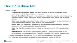 Copyright © 2021, 2017, 2014, Pearson Education, Inc. All Rights Reserved
FMVSS 135 Brake Test
• FMVSS 135 Test
▪ Variable Brake Proportioning System. This test is performed on vehicles equipped with either a
mechanical or an electrical variable proportioning system.
▪ Hydraulic Circuit Failure. This test is performed to ensure that the driver is alerted via the brake warning
system indicator that a failure has occurred, and that the vehicle can still be stopped in an acceptable
distance.
▪ Brake Power Assist Unit Inoperative. This test makes sure the service brake can stop the vehicle in an
acceptable distance with the brake power assist unit in an inoperative state.
▪ Parking Brake. The parking brake alone holds the vehicle stationary in either the forward or reverse
direction on a 20% grade for a period of at least five minutes.
▪ Brake Heat Test. This procedure heats the brake system by making a series of 15 stops from a high
speed.
▪ Hot Performance. After the brake system has been heated by a series of heating snubs, the hot
performance test is immediately performed. The vehicle is loaded to GVWR and two stops are made.
– Although these tests may seem extreme, they are only a minimum standard of performance.
– Any brake repair work should also leave the brake system capable of meeting FMVSS 135.
 