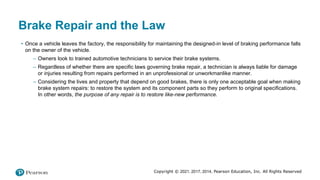 Copyright © 2021, 2017, 2014, Pearson Education, Inc. All Rights Reserved
Brake Repair and the Law
• Once a vehicle leaves the factory, the responsibility for maintaining the designed-in level of braking performance falls
on the owner of the vehicle.
– Owners look to trained automotive technicians to service their brake systems.
– Regardless of whether there are specific laws governing brake repair, a technician is always liable for damage
or injuries resulting from repairs performed in an unprofessional or unworkmanlike manner.
– Considering the lives and property that depend on good brakes, there is only one acceptable goal when making
brake system repairs: to restore the system and its component parts so they perform to original specifications.
In other words, the purpose of any repair is to restore like-new performance.
 