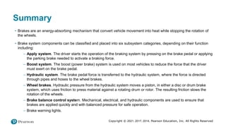 Copyright © 2021, 2017, 2014, Pearson Education, Inc. All Rights Reserved
Summary
• Brakes are an energy-absorbing mechanism that convert vehicle movement into heat while stopping the rotation of
the wheels.
• Brake system components can be classified and placed into six subsystem categories, depending on their function
including:
– Apply system. The driver starts the operation of the braking system by pressing on the brake pedal or applying
the parking brake needed to activate a braking force.
– Boost system. The boost (power brake) system is used on most vehicles to reduce the force that the driver
must exert on the brake pedal.
– Hydraulic system. The brake pedal force is transferred to the hydraulic system, where the force is directed
through pipes and hoses to the wheel brakes.
– Wheel brakes. Hydraulic pressure from the hydraulic system moves a piston, in either a disc or drum brake
system, which uses friction to press material against a rotating drum or rotor. The resulting friction slows the
rotation of the wheels.
– Brake balance control system. Mechanical, electrical, and hydraulic components are used to ensure that
brakes are applied quickly and with balanced pressure for safe operation.
– Brake warning lights.
 