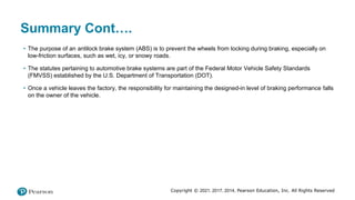 Copyright © 2021, 2017, 2014, Pearson Education, Inc. All Rights Reserved
Summary Cont….
• The purpose of an antilock brake system (ABS) is to prevent the wheels from locking during braking, especially on
low-friction surfaces, such as wet, icy, or snowy roads.
• The statutes pertaining to automotive brake systems are part of the Federal Motor Vehicle Safety Standards
(FMVSS) established by the U.S. Department of Transportation (DOT).
• Once a vehicle leaves the factory, the responsibility for maintaining the designed-in level of braking performance falls
on the owner of the vehicle.
 