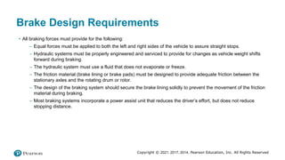 Copyright © 2021, 2017, 2014, Pearson Education, Inc. All Rights Reserved
Brake Design Requirements
• All braking forces must provide for the following:
– Equal forces must be applied to both the left and right sides of the vehicle to assure straight stops.
– Hydraulic systems must be properly engineered and serviced to provide for changes as vehicle weight shifts
forward during braking.
– The hydraulic system must use a fluid that does not evaporate or freeze.
– The friction material (brake lining or brake pads) must be designed to provide adequate friction between the
stationary axles and the rotating drum or rotor.
– The design of the braking system should secure the brake lining solidly to prevent the movement of the friction
material during braking.
– Most braking systems incorporate a power assist unit that reduces the driver’s effort, but does not reduce
stopping distance.
 