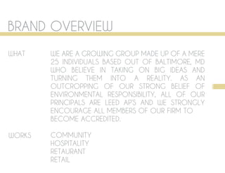 BRAND OVERVIEW
WHAT    WE ARE A GROWING GROUP MADE UP OF A MERE
        25 INDIVIDUALS BASED OUT OF BALTIMORE, MD
        WHO BELIEVE IN TAKING ON BIG IDEAS AND
        TURNING THEM INTO A REALITY. AS AN
        OUTCROPPING OF OUR STRONG BELIEF OF 1
        ENVIRONMENTAL RESPONSIBILITY, ALL OF OUR
        PRINCIPALS ARE LEED AP’S AND WE STRONGLY
        ENCOURAGE ALL MEMBERS OF OUR FIRM TO
        BECOME ACCREDITED.

WORKS   COMMUNITY
        HOSPITALITY
        RETAURANT
        RETAIL
 
