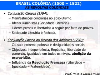 Conjuração Carioca (1794): Manifestações contrárias ao absolutismo. Ideais iluministas (Sociedade Literária). Líderes presos e libertados a seguir por falta de provas. Sociedade Literária é fechada. Conjuração Baiana ou Revolta dos Alfaiates (1798): Causas: extrema pobreza e desigualdades sociais. Objetivos: independência, República, liberdade de comércio, igualdade em todos os níveis,  abolição da escravidão . Influência da  Revolução Francesa  (Liberdade – Igualdade – Fraternidade). 