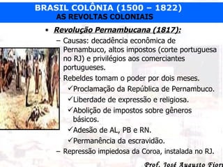 Revolução Pernambucana (1817): Causas: decadência econômica de Pernambuco, altos impostos (corte portuguesa no RJ) e privilégios aos comerciantes portugueses. Rebeldes tomam o poder por dois meses. Proclamação da República de Pernambuco. Liberdade de expressão e religiosa. Abolição de impostos sobre gêneros básicos. Adesão de AL, PB e RN. Permanência da escravidão. Repressão impiedosa da Coroa, instalada no RJ.  
