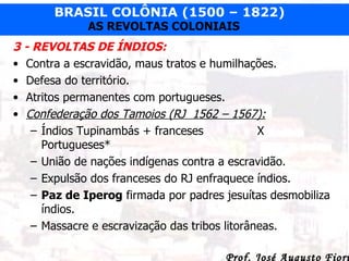 3 - REVOLTAS DE ÍNDIOS: Contra a escravidão, maus tratos e humilhações. Defesa do território. Atritos permanentes com portugueses. Confederação dos Tamoios (RJ  1562 – 1567): Índios Tupinambás + franceses X Portugueses* União de nações indígenas contra a escravidão. Expulsão dos franceses do RJ enfraquece índios. Paz de Iperog  firmada por padres jesuítas desmobiliza índios. Massacre e escravização das tribos litorâneas. 