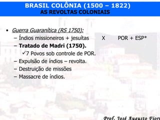 Guerra Guaranítica (RS 1750): Índios missioneiros + jesuítas  X POR + ESP* Tratado de Madri (1750). 7 Povos sob controle de POR. Expulsão de índios – revolta. Destruição de missões  Massacre de índios. 