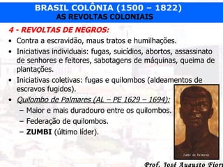 4 - REVOLTAS DE NEGROS: Contra a escravidão, maus tratos e humilhações. Iniciativas individuais: fugas, suicídios, abortos, assassinato de senhores e feitores, sabotagens de máquinas, queima de plantações. Iniciativas coletivas: fugas e quilombos (aldeamentos de escravos fugidos). Quilombo de Palmares (AL – PE 1629 – 1694): Maior e mais duradouro entre os quilombos. Federação de quilombos. ZUMBI  (último líder). 