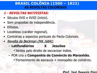 1 - REVOLTAS NATIVISTAS: Séculos XVII e XVIII (início). Sem propostas de independência. Elitistas. Localistas (caráter regional). Contrárias a aspectos pontuais do Pacto Coloniais. Revolta de Beckman (MA 1684): Latifundiários   X Jesuítas Atritos pelo direito de escravizar índios. POR cria a  Companhia de Comércio do Maranhão. Fornecimento de escravos + monopólio de comércio. 