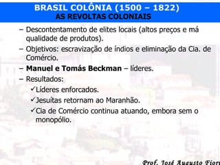 Descontentamento de elites locais (altos preços e má qualidade de produtos). Objetivos: escravização de índios e eliminação da Cia. de Comércio. Manuel e Tomás Beckman  – líderes. Resultados: Líderes enforcados. Jesuítas retornam ao Maranhão. Cia de Comércio continua atuando, embora sem o monopólio. 