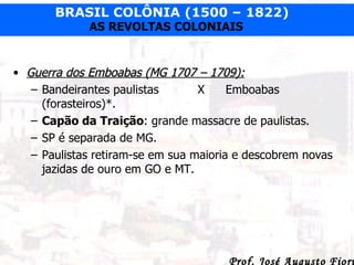 Guerra dos Emboabas (MG 1707 – 1709): Bandeirantes paulistas   X Emboabas (forasteiros)*. Capão da Traição : grande massacre de paulistas. SP é separada de MG. Paulistas retiram-se em sua maioria e descobrem novas jazidas de ouro em GO e MT. 