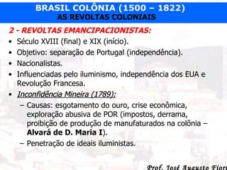 2 - REVOLTAS EMANCIPACIONISTAS: Século XVIII (final) e XIX (início). Objetivo: separação de Portugal (independência). Nacionalistas. Influenciadas pelo iluminismo, independência dos EUA e Revolução Francesa. Inconfidência Mineira (1789): Causas: esgotamento do ouro, crise econômica, exploração abusiva de POR (impostos, derrama, proibição de produção de manufaturados na colônia –  Alvará de D. Maria I ). Penetração de ideais iluministas. 