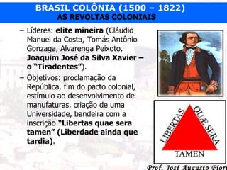 Líderes:  elite mineira  (Cláudio Manuel da Costa, Tomás Antônio Gonzaga, Alvarenga Peixoto,  Joaquim José da Silva Xavier – o “Tiradentes” ). Objetivos: proclamação da República, fim do pacto colonial, estímulo ao desenvolvimento de manufaturas, criação de uma Universidade, bandeira com a inscrição  “Libertas quae sera tamen” (Liberdade ainda que tardia) . 