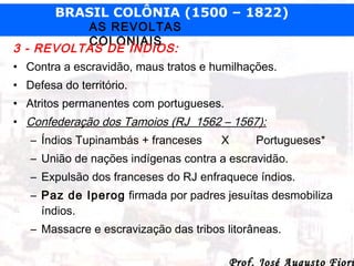 BRASIL COLÔNIA (1500 – 1822)

AS REVOLTAS
COLONIAIS
3 - REVOLTAS DE ÍNDIOS:

• Contra a escravidão, maus tratos e humilhações.
• Defesa do território.
• Atritos permanentes com portugueses.
• Confederação dos Tamoios (RJ 1562 – 1567):
– Índios Tupinambás + franceses

X

Portugueses*

– União de nações indígenas contra a escravidão.
– Expulsão dos franceses do RJ enfraquece índios.
– Paz de Iperog firmada por padres jesuítas desmobiliza
índios.
– Massacre e escravização das tribos litorâneas.

Prof. José Augusto Fiori

 