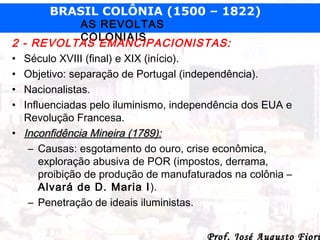 BRASIL COLÔNIA (1500 – 1822)

2
•
•
•
•
•

AS REVOLTAS
COLONIAIS
- REVOLTAS EMANCIPACIONISTAS:
Século XVIII (final) e XIX (início).
Objetivo: separação de Portugal (independência).
Nacionalistas.
Influenciadas pelo iluminismo, independência dos EUA e
Revolução Francesa.
Inconfidência Mineira (1789):
– Causas: esgotamento do ouro, crise econômica,
exploração abusiva de POR (impostos, derrama,
proibição de produção de manufaturados na colônia –
Alvará de D. Maria I ).
– Penetração de ideais iluministas.
Prof. José Augusto Fiori

 