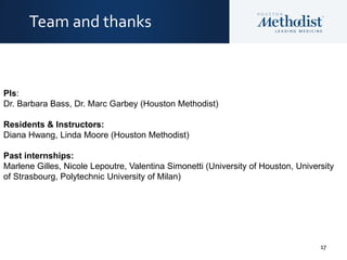 17
Team and thanks
PIs:
Dr. Barbara Bass, Dr. Marc Garbey (Houston Methodist)
Residents & Instructors:
Diana Hwang, Linda Moore (Houston Methodist)
Past internships:
Marlene Gilles, Nicole Lepoutre, Valentina Simonetti (University of Houston, University
of Strasbourg, Polytechnic University of Milan)
 