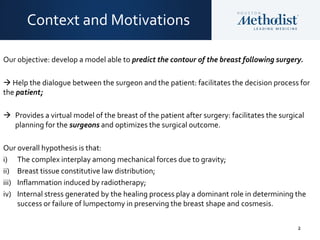 2
Our objective: develop a model able to predict the contour of the breast following surgery.
 Help the dialogue between the surgeon and the patient: facilitates the decision process for
the patient;
 Provides a virtual model of the breast of the patient after surgery: facilitates the surgical
planning for the surgeons and optimizes the surgical outcome.
Our overall hypothesis is that:
i) The complex interplay among mechanical forces due to gravity;
ii) Breast tissue constitutive law distribution;
iii) Inflammation induced by radiotherapy;
iv) Internal stress generated by the healing process play a dominant role in determining the
success or failure of lumpectomy in preserving the breast shape and cosmesis.
Context and Motivations
 
