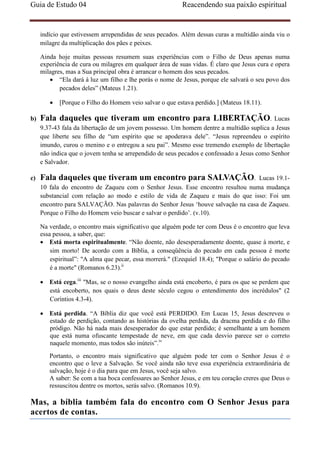 Guia de Estudo 04                                          Reacendendo sua paixão espiritual


     indício que estivessem arrependidas de seus pecados. Além dessas curas a multidão ainda viu o
     milagre da multiplicação dos pães e peixes.

     Ainda hoje muitas pessoas resumem suas experiências com o Filho de Deus apenas numa
     experiência de cura ou milagres em qualquer área de suas vidas. É claro que Jesus cura e opera
     milagres, mas a Sua principal obra é arrancar o homem dos seus pecados.
        • “Ela dará à luz um filho e lhe porás o nome de Jesus, porque ele salvará o seu povo dos
            pecados deles” (Mateus 1.21).

        •   [Porque o Filho do Homem veio salvar o que estava perdido.] (Mateus 18.11).

b)   Fala daqueles que tiveram um encontro para LIBERTAÇÃO.                                 Lucas
     9.37-43 fala da libertação de um jovem possesso. Um homem dentre a multidão suplica a Jesus
     que liberte seu filho de “um espírito que se apoderava dele”. “Jesus repreendeu o espírito
     imundo, curou o menino e o entregou a seu pai”. Mesmo esse tremendo exemplo de libertação
     não indica que o jovem tenha se arrependido de seus pecados e confessado a Jesus como Senhor
     e Salvador.

c)   Fala daqueles que tiveram um encontro para SALVAÇÃO.                        Lucas 19.1-
     10 fala do encontro de Zaqueu com o Senhor Jesus. Esse encontro resultou numa mudança
     substancial com relação ao modo e estilo de vida de Zaqueu e mais do que isso: Foi um
     encontro para SALVAÇÃO. Nas palavras do Senhor Jesus ‘houve salvação na casa de Zaqueu.
     Porque o Filho do Homem veio buscar e salvar o perdido’. (v.10).

     Na verdade, o encontro mais significativo que alguém pode ter com Deus é o encontro que leva
     essa pessoa, a saber, que:
     • Está morta espiritualmente. “Não doente, não desesperadamente doente, quase à morte, e
         sim morto! De acordo com a Bíblia, a conseqüência do pecado em cada pessoa é morte
         espiritual”: "A alma que pecar, essa morrerá." (Ezequiel 18.4); "Porque o salário do pecado
         é a morte" (Romanos 6.23).ii

     • Está cega.iii "Mas, se o nosso evangelho ainda está encoberto, é para os que se perdem que
       está encoberto, nos quais o deus deste século cegou o entendimento dos incrédulos" (2
       Coríntios 4.3-4).

     • Está perdida. “A Bíblia diz que você está PERDIDO. Em Lucas 15, Jesus descreveu o
       estado de perdição, contando as histórias da ovelha perdida, da dracma perdida e do filho
       pródigo. Não há nada mais desesperador do que estar perdido; é semelhante a um homem
       que está numa ofuscante tempestade de neve, em que cada desvio parece ser o correto
       naquele momento, mas todos são inúteis”.iv
        Portanto, o encontro mais significativo que alguém pode ter com o Senhor Jesus é o
        encontro que o leve a Salvação. Se você ainda não teve essa experiência extraordinária de
        salvação, hoje é o dia para que em Jesus, você seja salvo.
        A saber: Se com a tua boca confessares ao Senhor Jesus, e em teu coração creres que Deus o
        ressuscitou dentre os mortos, serás salvo. (Romanos 10.9).

Mas, a bíblia também fala do encontro com O Senhor Jesus para
acertos de contas.
 