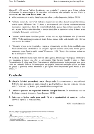 Guia de Estudo 04                                                                                  Reacendendo sua paixão espiritual


Mateus 25.14-30 narra a Parábola dos talentos e no versículo 19 evidencia que o Senhor pedirá e
nós havemos de prestar contas a Ele das coisas realizadas ou não realizadas na terra. Este é o
encontro PARA PRESTAÇÃO DE CONTAS.
• Muito tempo depois, o senhor daqueles servos voltou e pediu-lhes contas. (Mateus 25.19).

• Nenhuma criatura lhe é invisível. Tudo é nu e descoberto aos olhos daquele a quem havemos de
      prestar contas. (Hebreus 4.13). “Expressa o pensamento de que todas as vestimentas em que
      mascaramos o que somos diante dos homens são afastadas quando Deus volta os seus olhos para
      nós. Nossos disfarces são destruídos, e somos compelidos a encontrar o olhar de Deus a nos
      contemplar da maneira como somos”.v

• Deus fará prestar contas de tudo o que está oculto, todo ato, seja ele bom ou mau. (Eclesiastes
      12.14). “Todos caminhamos para este juízo divino, quando então será ajustado todo valor da
      vida moral e da conduta”.vi

• “Alegra-te, jovem, na tua juventude, e recreie-se o teu coração nos dias da tua mocidade; anda
      pelos caminhos que satisfazem ao teu coração e agradam aos teus olhos; sabe, porém, que de
      todas estas coisas Deus te pedirá contas” (Eclesiastes 11.9). “Sempre devemos nos lembrar do
      dia da prestação de contas”.vii

“A exortação de Cristo muitas vezes tem um lado negativo. Ele ameaça vir em juízo e remover o
seu candeeiro, a menos que eles se arrependam. Eles haviam perdido o amor a Deus;
Arrependimento é voltar para Deus. Esta passagem relaciona-se com o testemunho de uma igreja
como um candeeiro dá luz e facilmente pode ser apagado. Numerosos exemplos podem ser dados
de igrejas (e pessoas) outrora brilhantes e que agora estão obscurecidas pelo pecado e pela
apatia”.viii


Conclusão:
1. Ninguém fugirá da prestação de contas - Porque todos devemos comparecer ante o tribunal
      de Cristo, para que cada um receba segundo o que tiver feito por meio do corpo, ou bem, ou
      mal. (2 Coríntios 5.10). Reflita, pois, sua vida à luz destas palavras.

2. Lembre-se que cada um responderá diante de Deus por si mesmo. De maneira que cada um
   de nós dará conta de si mesmo a Deus. (Romanos 14.12).

3. Antes que o Senhor venha para punir Ele dá a oportunidade de conserto. Lembra,
   arrepende e pratica as primeiras obras.

                                                                                                                 Pastor Josenilton Pinheiro
Notas:


i
  http://www.nimbusoft.com/Ferramentas/Presta%C3%A7%C3%A3odeContas/tabid/1127/language/pt
ii
    Ao encontro de Deus -Jim-Elliff – Editora Fiel.
iii
    Ídem.
iv
    Ídem.
v
    Comentário Bíblico Broadman, Vol. 12 Hebreus-Apocalipse; NT-5; Juerp
vi
    Antonio Neves de Mesquita; Estudo nos livros de Eclesiastes e Cantares de Salomão; Juerp; 1980; pag. 129.
vii
     Bíblai Shedd. Notas de rodapé.
viii
     Comentário Bíblico Broadman, Vol. 12 Hebreus-Apocalipse; NT-5; Juerp
 