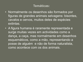 Temáticas:
• Normalmente os desenhos são formados por
figuras de grandes animais selvagens: bisontes,
cavalos e cervos, muitos deles de espécies
extintas.
• A figura humana é raramente representada e
surge muitas vezes em actividades como a
dança, a caça, mas normalmente em desenhos
esquemáticos, como a mão, representando a
posse de alguém e não de forma naturalista,
como acontece com os dos animais.
 