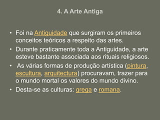 4. A Arte Antiga
• Foi na Antiguidade que surgiram os primeiros
conceitos teóricos a respeito das artes.
• Durante praticamente toda a Antiguidade, a arte
esteve bastante associada aos rituais religiosos.
• As várias formas de produção artística (pintura,
escultura, arquitectura) procuravam, trazer para
o mundo mortal os valores do mundo divino.
• Desta-se as culturas: grega e romana.
 
