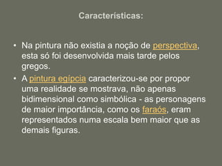 Características:
• Na pintura não existia a noção de perspectiva,
esta só foi desenvolvida mais tarde pelos
gregos.
• A pintura egípcia caracterizou-se por propor
uma realidade se mostrava, não apenas
bidimensional como simbólica - as personagens
de maior importância, como os faraós, eram
representados numa escala bem maior que as
demais figuras.
 