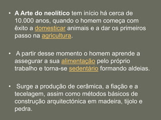 • A Arte do neolítico tem início há cerca de
10.000 anos, quando o homem começa com
êxito a domesticar animais e a dar os primeiros
passo na agricultura.
• A partir desse momento o homem aprende a
assegurar a sua alimentação pelo próprio
trabalho e torna-se sedentário formando aldeias.
• Surge a produção de cerâmica, a fiação e a
tecelagem, assim como métodos básicos de
construção arquitectónica em madeira, tijolo e
pedra.
 