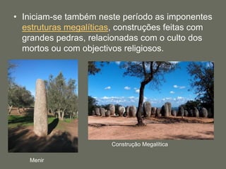 • Iniciam-se também neste período as imponentes
estruturas megalíticas, construções feitas com
grandes pedras, relacionadas com o culto dos
mortos ou com objectivos religiosos.
Menir
Construção Megalítica
 