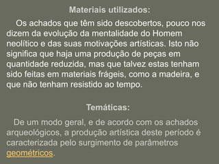 Materiais utilizados:
Os achados que têm sido descobertos, pouco nos
dizem da evolução da mentalidade do Homem
neolítico e das suas motivações artísticas. Isto não
significa que haja uma produção de peças em
quantidade reduzida, mas que talvez estas tenham
sido feitas em materiais frágeis, como a madeira, e
que não tenham resistido ao tempo.
Temáticas:
De um modo geral, e de acordo com os achados
arqueológicos, a produção artística deste período é
caracterizada pelo surgimento de parâmetros
geométricos.
 