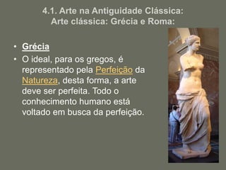 4.1. Arte na Antiguidade Clássica:
Arte clássica: Grécia e Roma:
• Grécia
• O ideal, para os gregos, é
representado pela Perfeição da
Natureza, desta forma, a arte
deve ser perfeita. Todo o
conhecimento humano está
voltado em busca da perfeição.
 