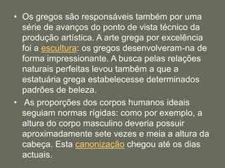• Os gregos são responsáveis também por uma
série de avanços do ponto de vista técnico da
produção artística. A arte grega por excelência
foi a escultura: os gregos desenvolveram-na de
forma impressionante. A busca pelas relações
naturais perfeitas levou também a que a
estatuária grega estabelecesse determinados
padrões de beleza.
• As proporções dos corpos humanos ideais
seguiam normas rígidas: como por exemplo, a
altura do corpo masculino deveria possuir
aproximadamente sete vezes e meia a altura da
cabeça. Esta canonização chegou até os dias
actuais.
 