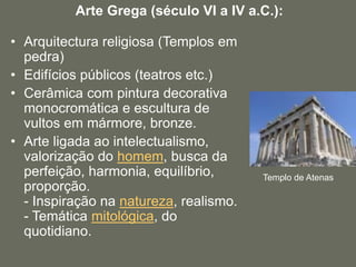 • Arquitectura religiosa (Templos em
pedra)
• Edifícios públicos (teatros etc.)
• Cerâmica com pintura decorativa
monocromática e escultura de
vultos em mármore, bronze.
• Arte ligada ao intelectualismo,
valorização do homem, busca da
perfeição, harmonia, equilíbrio,
proporção.
- Inspiração na natureza, realismo.
- Temática mitológica, do
quotidiano.
Arte Grega (século VI a IV a.C.):
Templo de Atenas
 