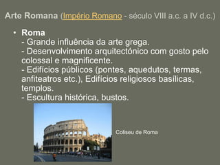 Arte Romana (Império Romano - século VIII a.c. a IV d.c.)
• Roma
- Grande influência da arte grega.
- Desenvolvimento arquitectónico com gosto pelo
colossal e magnificente.
- Edifícios públicos (pontes, aquedutos, termas,
anfiteatros etc.), Edifícios religiosos basílicas,
templos.
- Escultura histórica, bustos.
Coliseu de Roma
 