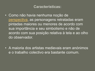 Características:
• Como não havia nenhuma noção de
perspectiva, as personagens retratadas eram
pintadas maiores ou menores de acordo com
sua importância e seu simbolismo e não de
acordo com sua posição relativa à tela e ao olho
do observador.
• A maioria dos artistas medievais eram anónimos
e o trabalho colectivo era bastante comum.
 