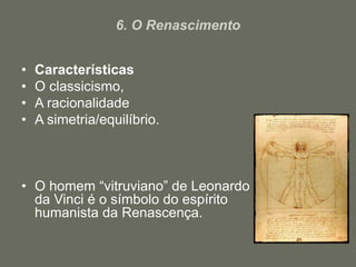 6. O Renascimento
• Características
• O classicismo,
• A racionalidade
• A simetria/equilíbrio.
• O homem “vitruviano” de Leonardo
da Vinci é o símbolo do espírito
humanista da Renascença.
 
