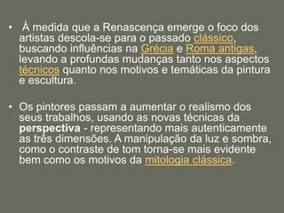 • À medida que a Renascença emerge o foco dos
artistas descola-se para o passado clássico,
buscando influências na Grécia e Roma antigas,
levando a profundas mudanças tanto nos aspectos
técnicos quanto nos motivos e temáticas da pintura
e escultura.
• Os pintores passam a aumentar o realismo dos
seus trabalhos, usando as novas técnicas da
perspectiva - representando mais autenticamente
as três dimensões. A manipulação da luz e sombra,
como o contraste de tom torna-se mais evidente
bem como os motivos da mitologia clássica.
 