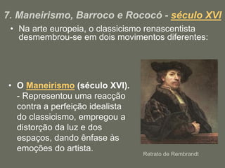 7. Maneirismo, Barroco e Rococó - século XVI
• Na arte europeia, o classicismo renascentista
desmembrou-se em dois movimentos diferentes:
• O Maneirismo (século XVI).
- Representou uma reacção
contra a perfeição idealista
do classicismo, empregou a
distorção da luz e dos
espaços, dando ênfase às
emoções do artista.
Retrato de Rembrandt
 