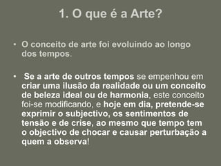 1. O que é a Arte?
• O conceito de arte foi evoluindo ao longo
dos tempos.
• Se a arte de outros tempos se empenhou em
criar uma ilusão da realidade ou um conceito
de beleza ideal ou de harmonia, este conceito
foi-se modificando, e hoje em dia, pretende-se
exprimir o subjectivo, os sentimentos de
tensão e de crise, ao mesmo que tempo tem
o objectivo de chocar e causar perturbação a
quem a observa!
 