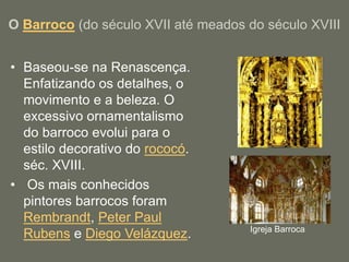 O Barroco (do século XVII até meados do século XVIII
• Baseou-se na Renascença.
Enfatizando os detalhes, o
movimento e a beleza. O
excessivo ornamentalismo
do barroco evolui para o
estilo decorativo do rococó.
séc. XVIII.
• Os mais conhecidos
pintores barrocos foram
Rembrandt, Peter Paul
Rubens e Diego Velázquez. Igreja Barroca
 